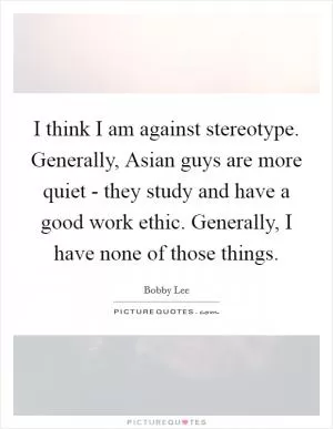 I think I am against stereotype. Generally, Asian guys are more quiet - they study and have a good work ethic. Generally, I have none of those things Picture Quote #1
