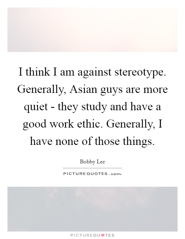 I think I am against stereotype. Generally, Asian guys are more quiet - they study and have a good work ethic. Generally, I have none of those things. Picture Quote #1