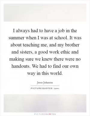 I always had to have a job in the summer when I was at school. It was about teaching me, and my brother and sisters, a good work ethic and making sure we knew there were no handouts. We had to find our own way in this world Picture Quote #1