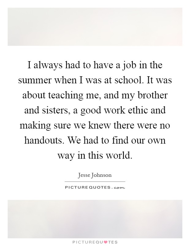 I always had to have a job in the summer when I was at school. It was about teaching me, and my brother and sisters, a good work ethic and making sure we knew there were no handouts. We had to find our own way in this world. Picture Quote #1