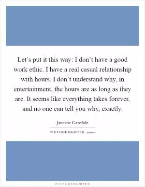 Let’s put it this way: I don’t have a good work ethic. I have a real casual relationship with hours. I don’t understand why, in entertainment, the hours are as long as they are. It seems like everything takes forever, and no one can tell you why, exactly Picture Quote #1
