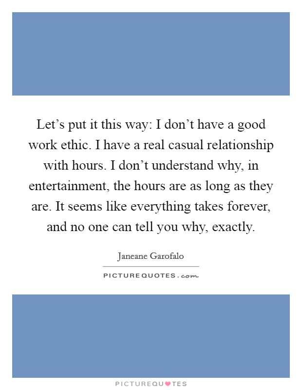 Let's put it this way: I don't have a good work ethic. I have a real casual relationship with hours. I don't understand why, in entertainment, the hours are as long as they are. It seems like everything takes forever, and no one can tell you why, exactly. Picture Quote #1