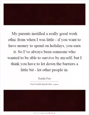 My parents instilled a really good work ethic from when I was little - if you want to have money to spend on holidays, you earn it. So I’ve always been someone who wanted to be able to survive by myself, but I think you have to let down the barriers a little bit - let other people in Picture Quote #1
