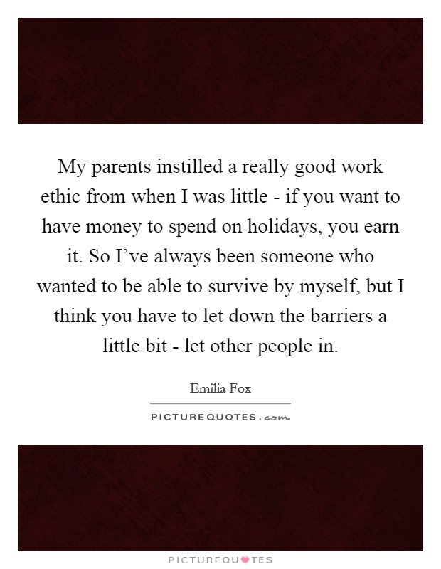 My parents instilled a really good work ethic from when I was little - if you want to have money to spend on holidays, you earn it. So I've always been someone who wanted to be able to survive by myself, but I think you have to let down the barriers a little bit - let other people in. Picture Quote #1