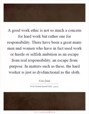 A good work ethic is not so much a concern for hard work but rather one for responsibility. There have been a great many men and women who have in fact used work or hustle or selfish ambition as an escape from real responsibility, an escape from purpose. In matters such as these, the hard worker is just as dysfunctional as the sloth Picture Quote #1
