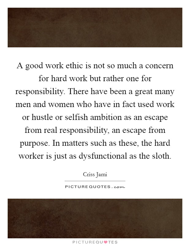 A good work ethic is not so much a concern for hard work but rather one for responsibility. There have been a great many men and women who have in fact used work or hustle or selfish ambition as an escape from real responsibility, an escape from purpose. In matters such as these, the hard worker is just as dysfunctional as the sloth. Picture Quote #1