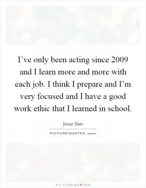 I’ve only been acting since 2009 and I learn more and more with each job. I think I prepare and I’m very focused and I have a good work ethic that I learned in school Picture Quote #1