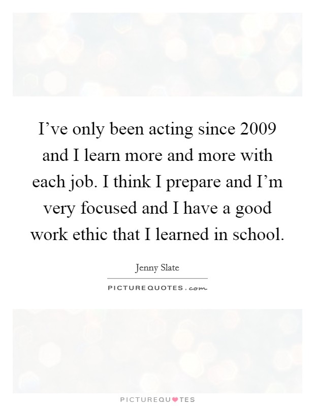 I've only been acting since 2009 and I learn more and more with each job. I think I prepare and I'm very focused and I have a good work ethic that I learned in school. Picture Quote #1