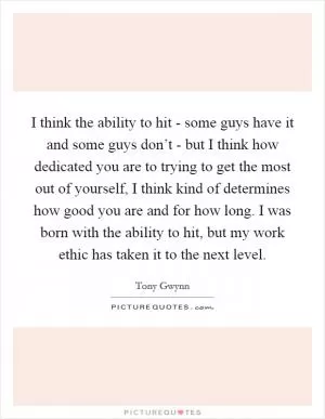 I think the ability to hit - some guys have it and some guys don’t - but I think how dedicated you are to trying to get the most out of yourself, I think kind of determines how good you are and for how long. I was born with the ability to hit, but my work ethic has taken it to the next level Picture Quote #1