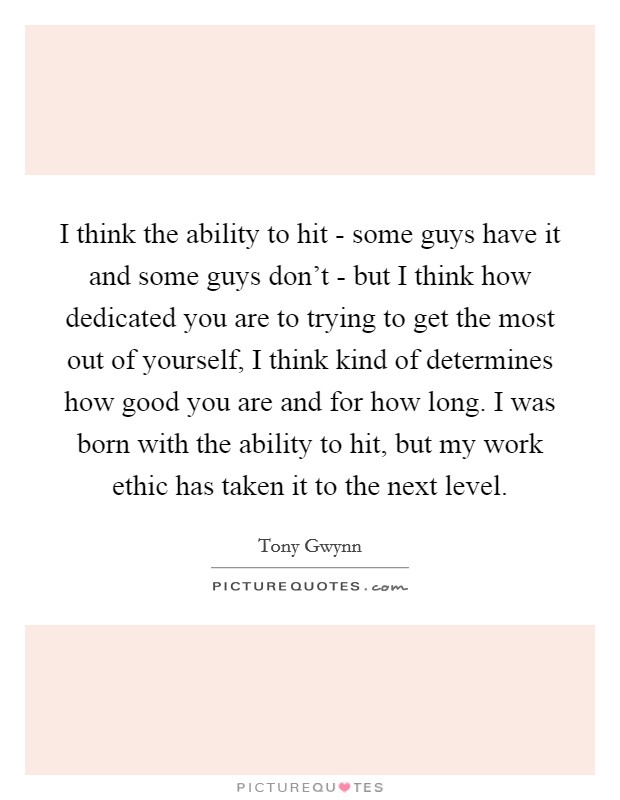 I think the ability to hit - some guys have it and some guys don't - but I think how dedicated you are to trying to get the most out of yourself, I think kind of determines how good you are and for how long. I was born with the ability to hit, but my work ethic has taken it to the next level. Picture Quote #1