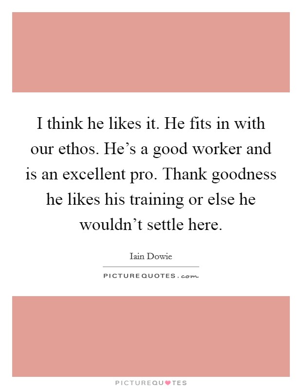 I think he likes it. He fits in with our ethos. He's a good worker and is an excellent pro. Thank goodness he likes his training or else he wouldn't settle here. Picture Quote #1