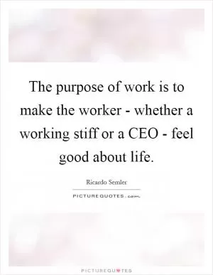 The purpose of work is to make the worker - whether a working stiff or a CEO - feel good about life Picture Quote #1