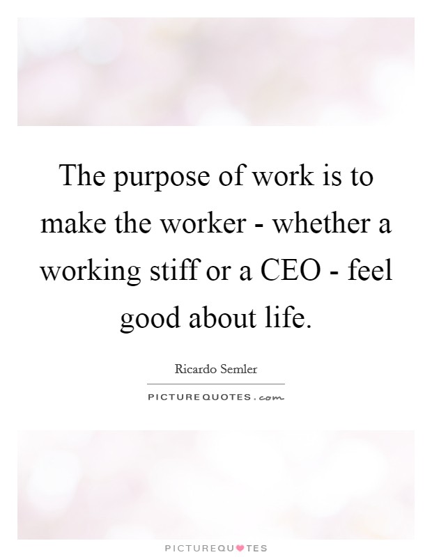The purpose of work is to make the worker - whether a working stiff or a CEO - feel good about life. Picture Quote #1