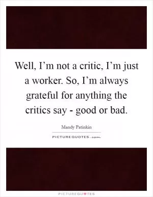 Well, I’m not a critic, I’m just a worker. So, I’m always grateful for anything the critics say - good or bad Picture Quote #1