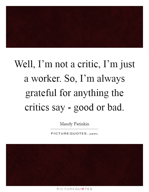 Well, I'm not a critic, I'm just a worker. So, I'm always grateful for anything the critics say - good or bad. Picture Quote #1
