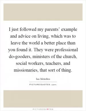 I just followed my parents’ example and advice on living, which was to leave the world a better place than you found it. They were professional do-gooders, ministers of the church, social workers, teachers, and missionaries, that sort of thing Picture Quote #1