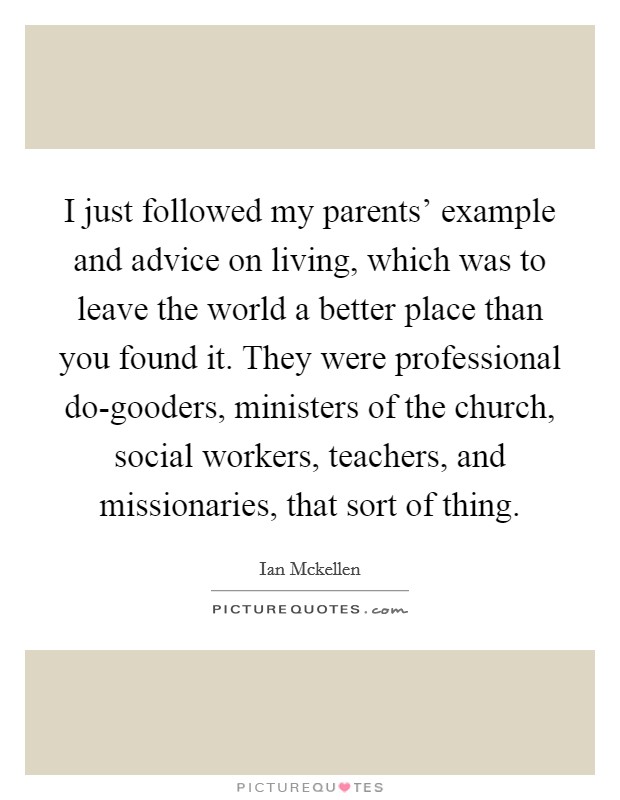 I just followed my parents' example and advice on living, which was to leave the world a better place than you found it. They were professional do-gooders, ministers of the church, social workers, teachers, and missionaries, that sort of thing. Picture Quote #1