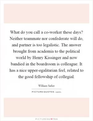 What do you call a co-worker these days? Neither teammate nor confederate will do, and partner is too legalistic. The answer brought from academia to the political world by Henry Kissinger and now bandied in the boardroom is colleague. It has a nice upper-egalitarian feel, related to the good fellowship of collegial Picture Quote #1