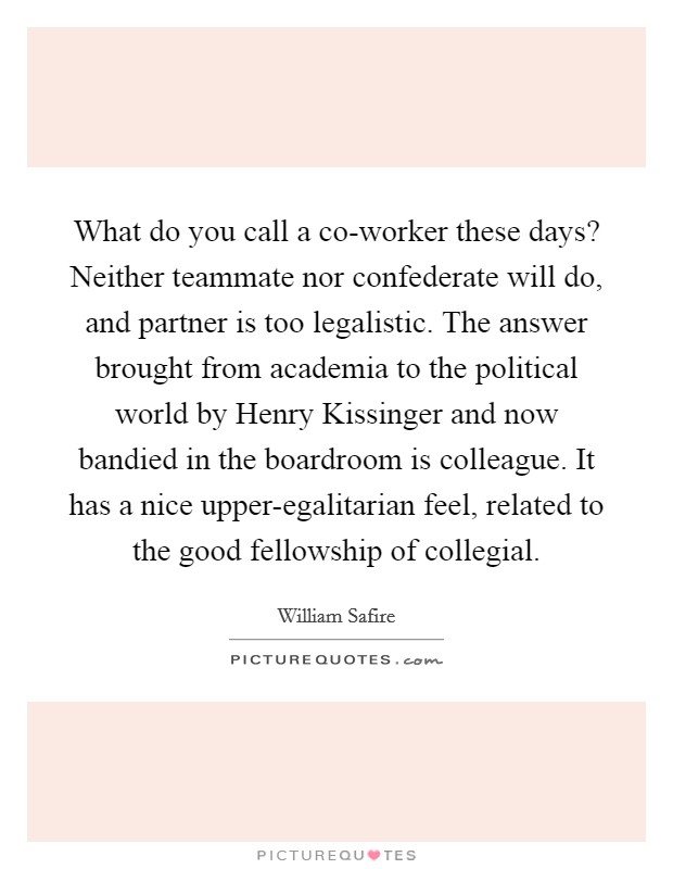 What do you call a co-worker these days? Neither teammate nor confederate will do, and partner is too legalistic. The answer brought from academia to the political world by Henry Kissinger and now bandied in the boardroom is colleague. It has a nice upper-egalitarian feel, related to the good fellowship of collegial. Picture Quote #1