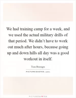 We had training camp for a week, and we used the actual military drills of that period. We didn’t have to work out much after hours, because going up and down hills all day was a good workout in itself Picture Quote #1
