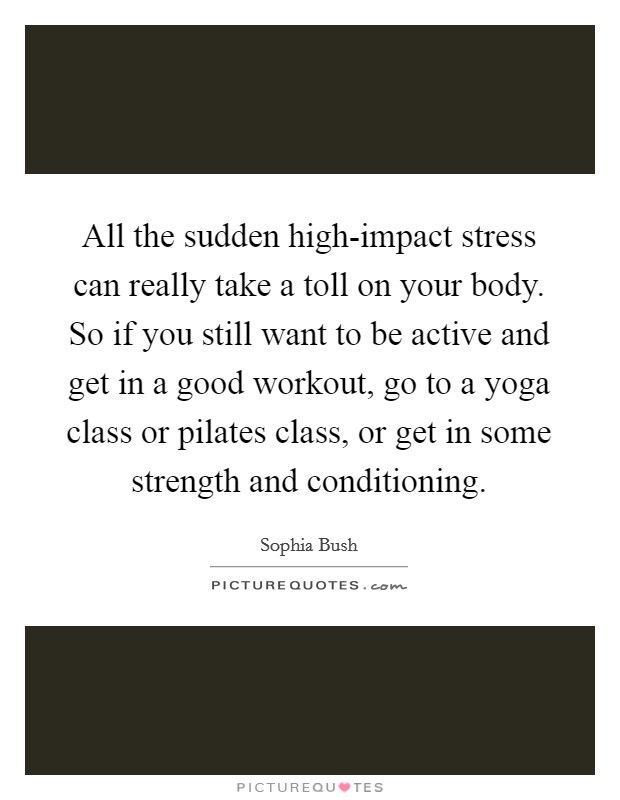 All the sudden high-impact stress can really take a toll on your body. So if you still want to be active and get in a good workout, go to a yoga class or pilates class, or get in some strength and conditioning. Picture Quote #1
