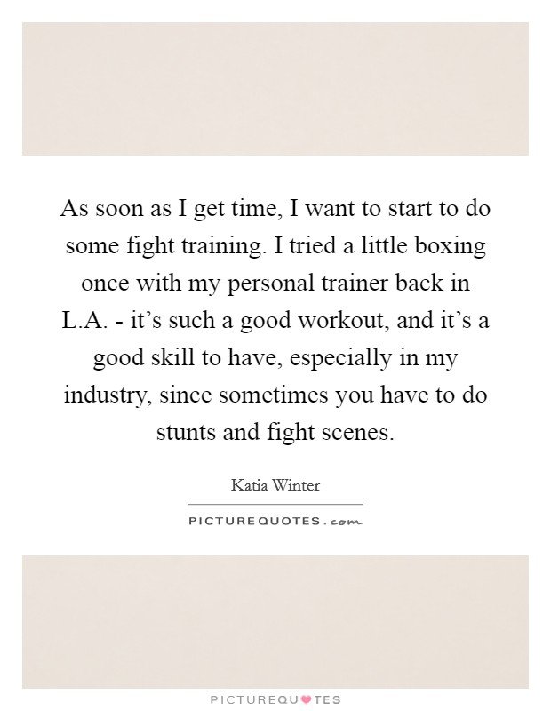 As soon as I get time, I want to start to do some fight training. I tried a little boxing once with my personal trainer back in L.A. - it's such a good workout, and it's a good skill to have, especially in my industry, since sometimes you have to do stunts and fight scenes. Picture Quote #1