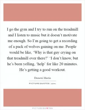 I go the gym and I try to run on the treadmill and I listen to music but it doesn’t motivate me enough. So I’m going to get a recording of a pack of wolves gaining on me. People would be like, ‘Why is that guy crying on that treadmill over there?’ ‘I don’t know, but he’s been yelling, ‘help’ for like 20 minutes. He’s getting a good workout Picture Quote #1