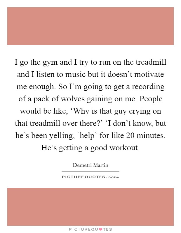 I go the gym and I try to run on the treadmill and I listen to music but it doesn't motivate me enough. So I'm going to get a recording of a pack of wolves gaining on me. People would be like, ‘Why is that guy crying on that treadmill over there?' ‘I don't know, but he's been yelling, ‘help' for like 20 minutes. He's getting a good workout. Picture Quote #1