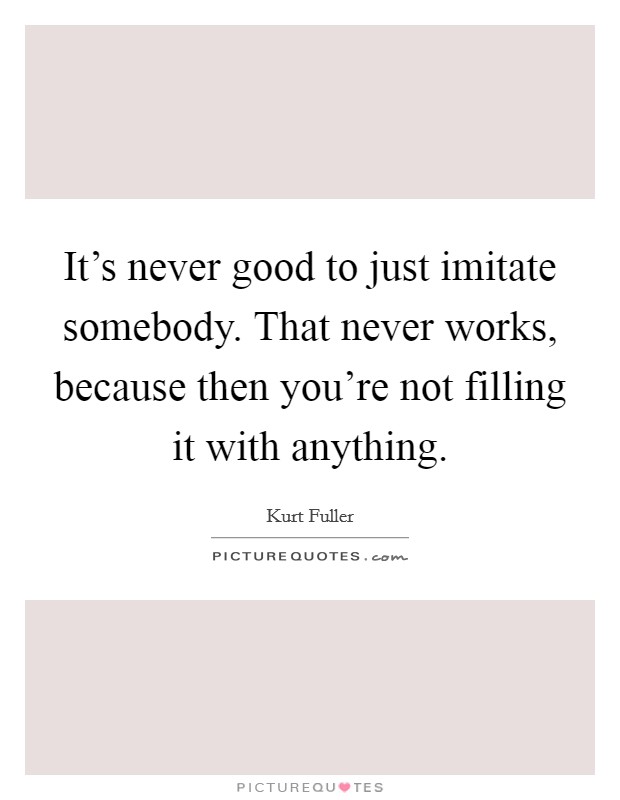 It's never good to just imitate somebody. That never works, because then you're not filling it with anything. Picture Quote #1
