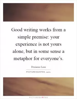 Good writing works from a simple premise: your experience is not yours alone, but in some sense a metaphor for everyone’s Picture Quote #1