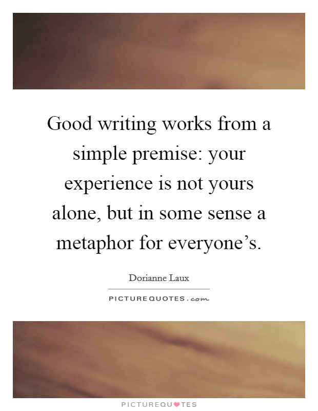 Good writing works from a simple premise: your experience is not yours alone, but in some sense a metaphor for everyone's. Picture Quote #1