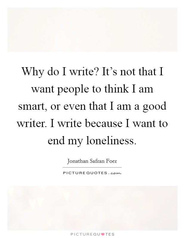 Why do I write? It's not that I want people to think I am smart, or even that I am a good writer. I write because I want to end my loneliness. Picture Quote #1