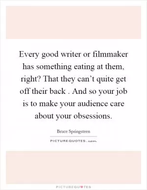 Every good writer or filmmaker has something eating at them, right? That they can’t quite get off their back . And so your job is to make your audience care about your obsessions Picture Quote #1