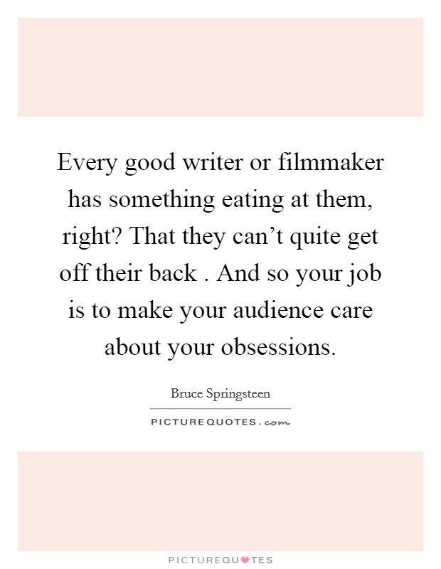 Every good writer or filmmaker has something eating at them, right? That they can't quite get off their back . And so your job is to make your audience care about your obsessions. Picture Quote #1
