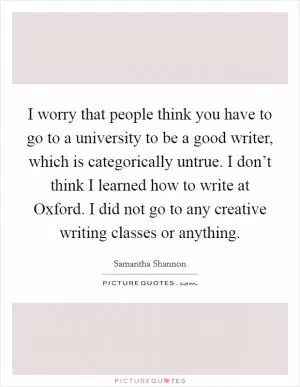 I worry that people think you have to go to a university to be a good writer, which is categorically untrue. I don’t think I learned how to write at Oxford. I did not go to any creative writing classes or anything Picture Quote #1