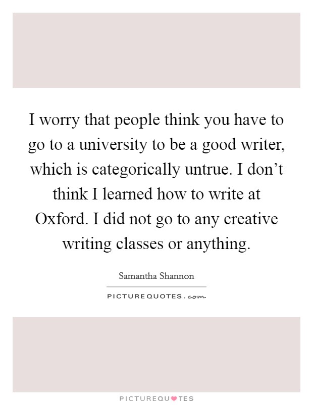 I worry that people think you have to go to a university to be a good writer, which is categorically untrue. I don't think I learned how to write at Oxford. I did not go to any creative writing classes or anything. Picture Quote #1