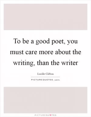 To be a good poet, you must care more about the writing, than the writer Picture Quote #1