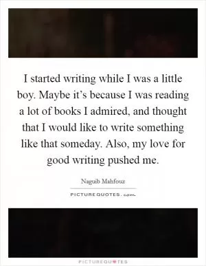 I started writing while I was a little boy. Maybe it’s because I was reading a lot of books I admired, and thought that I would like to write something like that someday. Also, my love for good writing pushed me Picture Quote #1
