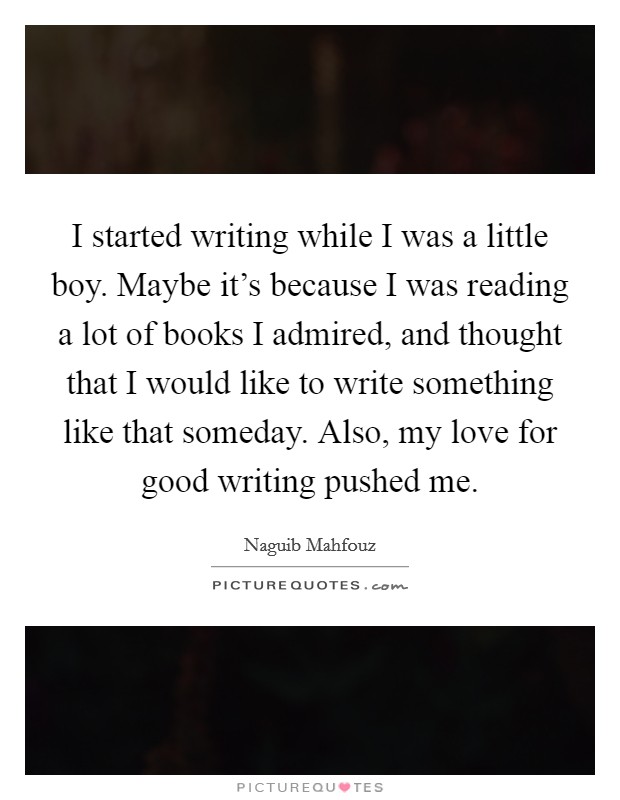 I started writing while I was a little boy. Maybe it's because I was reading a lot of books I admired, and thought that I would like to write something like that someday. Also, my love for good writing pushed me. Picture Quote #1