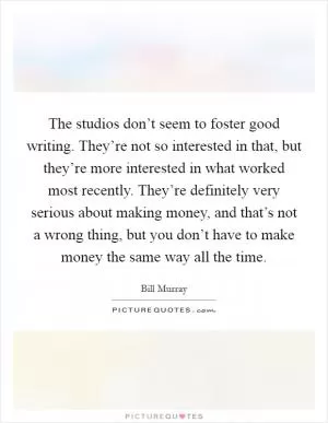 The studios don’t seem to foster good writing. They’re not so interested in that, but they’re more interested in what worked most recently. They’re definitely very serious about making money, and that’s not a wrong thing, but you don’t have to make money the same way all the time Picture Quote #1