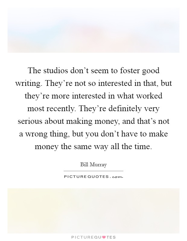The studios don't seem to foster good writing. They're not so interested in that, but they're more interested in what worked most recently. They're definitely very serious about making money, and that's not a wrong thing, but you don't have to make money the same way all the time. Picture Quote #1
