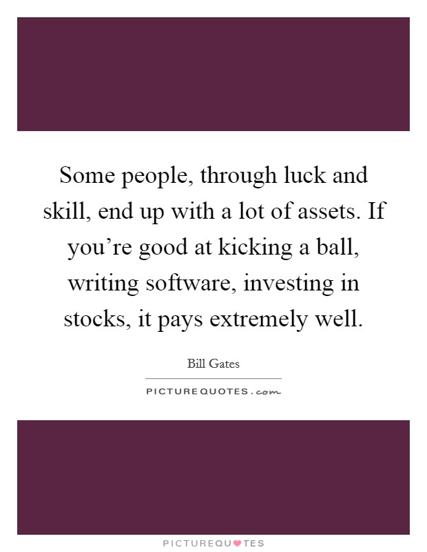 Some people, through luck and skill, end up with a lot of assets. If you're good at kicking a ball, writing software, investing in stocks, it pays extremely well. Picture Quote #1