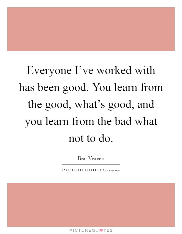 Everyone I've worked with has been good. You learn from the good, what's good, and you learn from the bad what not to do. Picture Quote #1
