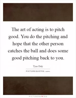 The art of acting is to pitch good. You do the pitching and hope that the other person catches the ball and does some good pitching back to you Picture Quote #1
