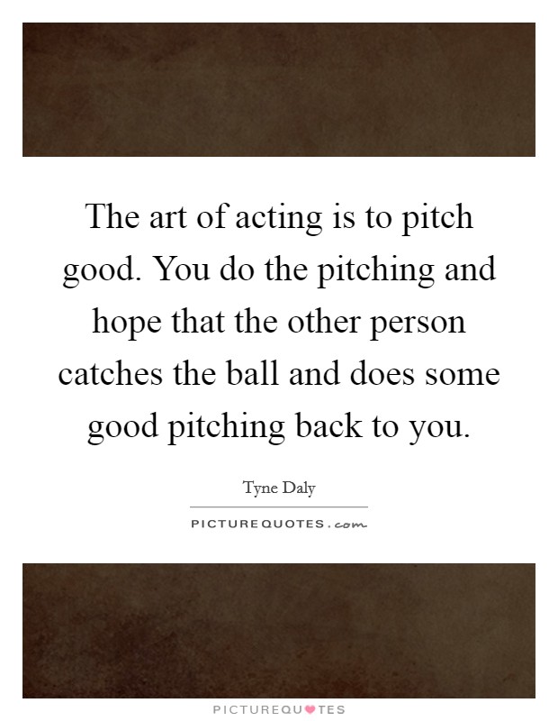 The art of acting is to pitch good. You do the pitching and hope that the other person catches the ball and does some good pitching back to you. Picture Quote #1