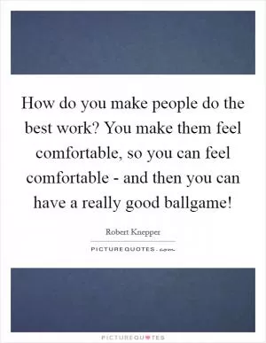 How do you make people do the best work? You make them feel comfortable, so you can feel comfortable - and then you can have a really good ballgame! Picture Quote #1