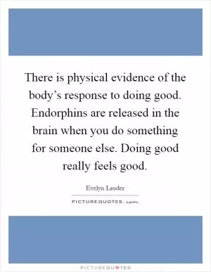 There is physical evidence of the body’s response to doing good. Endorphins are released in the brain when you do something for someone else. Doing good really feels good Picture Quote #1