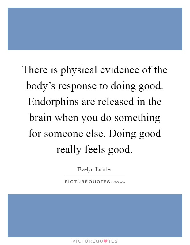 There is physical evidence of the body's response to doing good. Endorphins are released in the brain when you do something for someone else. Doing good really feels good. Picture Quote #1