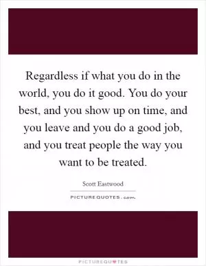 Regardless if what you do in the world, you do it good. You do your best, and you show up on time, and you leave and you do a good job, and you treat people the way you want to be treated Picture Quote #1