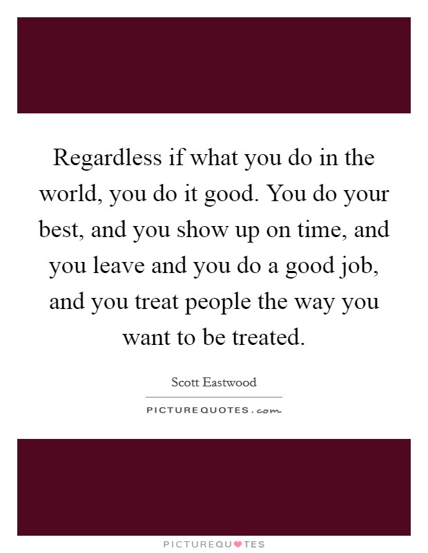 Regardless if what you do in the world, you do it good. You do your best, and you show up on time, and you leave and you do a good job, and you treat people the way you want to be treated. Picture Quote #1